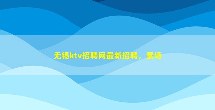 无锡ktv招聘网最新招聘，素场